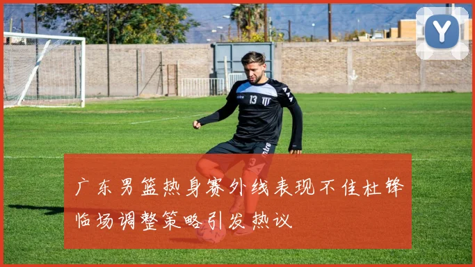 广东男篮热身赛外线表现不佳杜锋临场调整策略引发热议