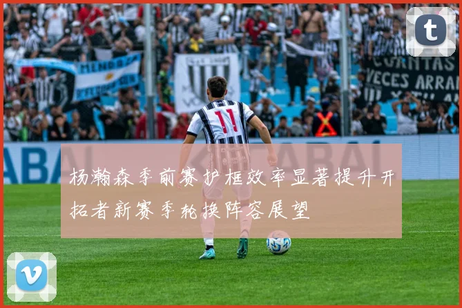 杨瀚森季前赛护框效率显著提升开拓者新赛季轮换阵容展望
