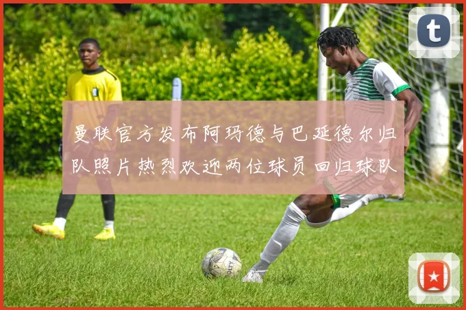 曼联官方发布阿玛德与巴延德尔归队照片热烈欢迎两位球员回归球队